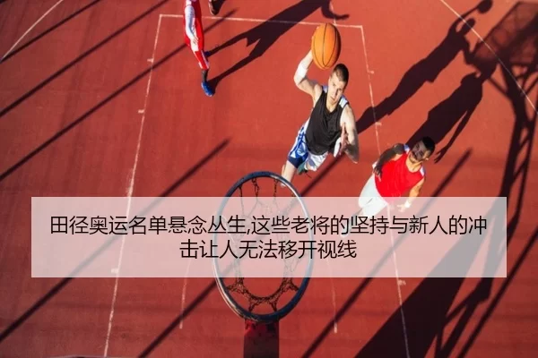 田径奥运名单悬念丛生,这些老将的坚持与新人的冲击让人无法移开视线